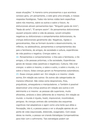 essas situações.” A maneira como processamos o que acontece
conosco gera, um pensamento, e este gera uma emoção, e nossas
respostas fisiológicas. Todos nós temos visões bem especificas
sobre nós mesmos, sobre os outros e sobre o futuro. As
disfuncionais ativam pensamentos tipo: “Ninguém gosta de mim”;
“Nada dá certo”; “É sempre assim”. Os pensamentos disfuncionais
causam prejuízo sobre a vida da pessoa; Levam emoções
negativas ou disfuncionais e comportamentos disfuncionais; As
crenças disfuncionais geralmente são: Negativas, rígidas e
generalizantes; Elas se formam durante o desenvolvimento, na
infância, na adolescência, pensamentos e comportamentos dos
pais e familiares, de amigos, da sociedade e cultura, experiências
de vida positiva e negativa. Crenças sobre: ou
22. Pensamentos e comportamentos: o Dos pais e familiares; o De
amigos; o De pessoas próximas; o Da sociedade; Experiências
gerais de nossas vidas (positivas e negativas); Cultura; Vão criar
crenças: o sobre si mesmo, o sobre o outro, o sobre o mundo, o e
sobre o futuro; Estas crenças geram os Pensamentos automáticos;
23. Essas crenças podem ser: Em relação a si mesmo: citado
acima; Em relação aos outros: Os outros são categorizados de
maneira inflexível. São vistos como desprezíveis, frios,
prejudiciais, ameaçadores e manipuladores. o Também é possível
desenvolver uma crença positiva em relação aos outros e em
detrimento a si mesmo: as pessoas são superiores, muito
eficientes, amáveis e úteis (diferente de si mesmo); Em relação ao
mundo: o mundo é injusto, hostil, imprevisível, incontrolável,
perigoso. As crenças centrais são conteúdos dos esquemas
cognitivos mal adaptativos e agem como uma lente que afeta a
Percepção, isto é, a pessoa passa a ver a situação apenas de um
ponto de vista (equivocado, distorcido, exagerado). Com essas
ideias na mente, a pessoa vai criando Estratégias Compensatórias
para lidar com o sofrimento. Tais estratégias podem ser
 