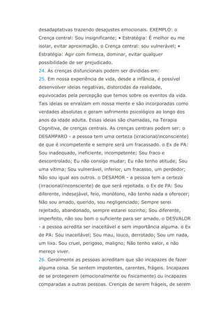 desadaptativas trazendo desajustes emocionais. EXEMPLO: o
Crença central: Sou insignificante; • Estratégia: É melhor eu me
isolar, evitar aproximação. o Crença central: sou vulnerável; •
Estratégia: Agir com firmeza, dominar, evitar qualquer
possibilidade de ser prejudicado.
24. As crenças disfuncionais podem ser divididas em:
25. Em nossa experiência de vida, desde a infância, é possível
desenvolver ideias negativas, distorcidas da realidade,
equivocadas pela percepção que temos sobre os eventos da vida.
Tais ideias se enraízam em nossa mente e são incorporadas como
verdades absolutas e geram sofrimento psicológico ao longo dos
anos da idade adulta. Essas ideias são chamadas, na Terapia
Cognitiva, de crenças centrais. As crenças centrais podem ser: o
DESAMPARO - a pessoa tem uma certeza (irracional/inconsciente)
de que é incompetente e sempre será um fracassado. o Ex de PA:
Sou inadequado, ineficiente, incompetente; Sou fraco e
descontrolado; Eu não consigo mudar; Eu não tenho atitude; Sou
uma vítima; Sou vulnerável, inferior, um fracasso, um perdedor;
Não sou igual aos outros. o DESAMOR - a pessoa tem a certeza
(irracional/inconsciente) de que será rejeitada. o Ex de PA: Sou
diferente, indesejável, feio, monótono, não tenho nada a oferecer;
Não sou amado, querido, sou negligenciado; Sempre serei
rejeitado, abandonado, sempre estarei sozinho; Sou diferente,
imperfeito, não sou bom o suficiente para ser amado. o DESVALOR
- a pessoa acredita ser inaceitável e sem importância alguma. o Ex
de PA: Sou inaceitável; Sou mau, louco, derrotado; Sou um nada,
um lixo. Sou cruel, perigoso, maligno; Não tenho valor, e não
mereço viver.
26. Geralmente as pessoas acreditam que são incapazes de fazer
alguma coisa. Se sentem impotentes, carentes, frágeis. Incapazes
de se protegerem (emocionalmente ou fisicamente) ou incapazes
comparadas a outras pessoas. Crenças de serem frágeis, de serem
 