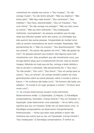 vulneráveis em relação aos outros. • “Sou incapaz”, “Eu não
consigo mudar”, “Eu não tenho atitude”, “Não sou objetivo”, “Não
tenho jeito”, “Não faço nada direito”, “Sou vulnerável”, “Sou
indefeso”, “Sou fraco, descontrolado”, “Sou um fracasso”, “Sou
uma vítima”, “Eu não consigo me proteger”, “Não sou bom como
os outros”, “Não sou bom suficiente”, “Sou inadequado,
ineficiente, incompetente”; As pessoas acreditam que há algo
nelas que dificulta receber amor dos outros, ou intimidade que
elas querem das outras pessoas. Incapacidade de receber amor
(não se sentem merecedoras de serem amadas. Rejeitadas. São
pensamentos de: • “Não me encaixo”, “Sou desinteressante”, “Não
sou amável”, “Os outros não gostam de mim”, “Não vão gostar de
mim”; As pessoas pensam que existem nela alguma coisa nela
moralmente ruim. Elas acreditam que são moralmente ruins, que
há algo dentro delas que é simplesmente terrível. Elas se sentem
incapaz, falhando em tudo que ela faz, começa a botar defeito e
não se sai bem o suficiente. São pensamentos de: • “Sou mau”,
“Eu não presto”, “Sou ruim”, “Sou tóxico”, “Sou um perigo para os
outros”, “Sou um animal”; As crenças também podem ser mais
generalizantes sobre as outras pessoas, sobre o mundo e sobre o
futuro. • “As mulheres são todas ruins”, “Os homens são todos uns
safados”, “O mundo é um lugar perigoso e incerto”, “O futuro será
muito ruim”;
27. As crenças disfuncionais causam muito sofrimento.
Desenvolvemos então: 1) Suposições; 2) Regras; 3) Estratégias
compensatórias; Exemplos: Crença Central  “Sou um fracasso” 1)
Suposição: pode desenvolver uma suposição: – Se eu falho, erro,
significa que sou um fracasso. Então ele vai desenvolver uma: 2)
Estratégia compensatória vai desenvolver Comportamentos
Perfeccionistas: – Tenho que fazer tudo perfeito e assim não
mostrarei aos outros que eu sou um fracassado. Crença Central 
“Sou Inadequado” 3) Estratégia compensatória: É melhor eu
 