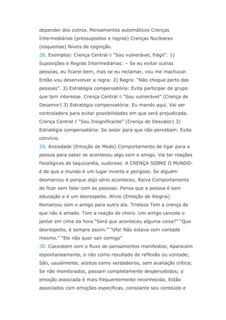 depender dos outros. Pensamentos automáticos Crenças
Intermediárias (pressupostos e regras) Crenças Nucleares
(esquemas) Níveis de cognição.
28. Exemplos: Crença Central  “Sou vulnerável, frágil”. 1)
Suposições e Regras Intermediárias: – Se eu evitar outras
pessoas, eu ficarei bem, mas se eu reclamar, vou me machucar.
Então vou desenvolver a regra: 2) Regra: “Não chegue perto das
pessoas”. 3) Estratégia compensatória: Evita participar de grupo
que tem interesse. Crença Central  “Sou vulnerável” (Crença de
Desamor) 3) Estratégia compensatória: Eu mando aqui. Vai ser
controladora para evitar possibilidades em que será prejudicada.
Crença Central  “Sou Insignificante” (Crença de Desvalor) 3)
Estratégia compensatória: Se isolar para que não percebam. Evita
convívio.
29. Ansiedade (Emoção de Medo) Comportamento de ligar para a
pessoa para saber se aconteceu algo com o amigo. Vai ter reações
fisiológicas de taquicardia, sudorese. A CRENÇA SOBRE O MUNDO-
é de que o mundo é um lugar incerto e perigoso. Se alguém
desmarcou é porque algo sério aconteceu. Raiva Comportamento
de ficar sem falar com as pessoas. Pensa que a pessoa é sem
educação e é um desrespeito. Alivio (Emoção de Alegria)
Remarcou com o amigo para outro dia. Tristeza Tem a crença de
que não é amado. Tem a reação de choro. Um amigo cancela o
jantar em cima da hora “Será que aconteceu alguma coisa?” “Que
desrespeito, é sempre assim.” “Ufa! Não estava com vontade
mesmo.” “Ele não quer sair comigo”
30. Coexistem com o fluxo de pensamentos manifestos; Aparecem
espontaneamente, e não como resultado de reflexão ou vontade;
São, usualmente, aceitos como verdadeiros, sem avaliação crítica;
Se não monitorados, passam completamente despercebidos; a
emoção associada é mais frequentemente reconhecida; Estão
associados com emoções específicas, consoante seu conteúdo e
 