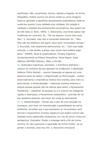 significado; São, usualmente, breves, rápidos e fugazes, de forma
telegráfica; Podem ocorrer em forma verbal ou como imagens;
Pode-se aprender a identificar pensamentos automáticos; Pode-se
avaliá-los quanto à sua validade e/ou utilidade. Em relação à
validade e utilidade dos pensamentos automáticos, eles podem ser
de três tipos (J. Beck, 1995): 1. Distorcidos, ocorrendo apesar das
evidências em contrário. Ex.: “Se me separar, nunca mais serei
feliz.” 2. Acurados, mas com a conclusão distorcida. Ex.: “Meu
filho não me telefonou até agora, deve estar incomodado comigo.”
3. Acurados, mas totalmente disfuncionais. Ex.: “Com esta lesão
articular, a vida perdeu a graça, pois nunca mais poderei jogar
tênis.” (KNAPP, Paulo & colaboradores. Terapia Cognitivo-
Comportamental na Prática Psiquiátrica. Porto Alegre: Artes
Médicas (ARTMED Editora), 2004, p.25-26).
31. Distorções Cognitivas, exemplos: o Inferência Arbitrária –
concluir ao contrário do que apontam as evidências; o Abstração
Seletiva (Filtro Mental) – concluir baseando-se apenas em uma
pequena parte de dados; o Magnificação ou Minimização – avaliar
distorcidamente a importância relativa dos eventos, para mais ou
para menos; o Personalização – relacionar eventos externos a
própria pessoa quando não há indícios para tanto; o Pensamento
Dicotômico – classificar as pessoas ou a si mesmo em categorias
rígidas e estanques; o Pensamento Catastrófico – previsão de um
pior desfecho possível, sem levar em conta as alternativas.
32. 1. Catastrofização – Pensar que o pior de uma situação irá
acontecer, sem levar em consideração a possibilidade de outros
desfechos. Acreditar que o que aconteceu ou irá acontecer será
terrível e insuportável. Eventos negativos que podem ocorrer são
tratados como catástrofes intoleráveis, em vez de serem vistos em
perspectiva. Exemplos: Perder o emprego será o fim da minha
carreira. Eu não suportarei a separação da minha mulher. Se eu
perder o controle, será meu fim. 2. Raciocínio emocional
 