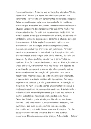 (emocionalização) – Presumir que sentimentos são fatos. “Sinto,
logo existe”. Pensar que algo é verdadeiro porque tem um
sentimento (na verdade, um pensamento) muito forte a respeito.
Deixar os sentimentos guiarem a interpretação da realidade.
Presumir que as reações emocionais necessariamente refletem a
situação verdadeira. Exemplos: Eu sinto que minha mulher não
gosta mais de mim. Eu sinto que meus colegas estão rindo nas
minhas costas. Sinto que estou tendo um enfarto, então deve ser
verdadeiro. Sinto-me desesperado, portanto, a situação deve ser
desesperadora. 3. Polarização (pensamento tudo-ou-nada,
dicotômico) – Ver a situação em duas categorias apenas,
mutuamente exclusivas, em vez de um continuum. Perceber
eventos ou pessoas em termos absolutos. Exemplos: Deu tudo
errado na festa. Devo sempre tirar a nota máxima, ou serei um
fracasso. Ou algo é perfeito, ou não vale a pena. Todos me
rejeitam. Tudo foi uma perda de tempo total. 4. Abstração seletiva
(visão em túnel, filtro mental, filtro negativo) – Um aspecto de
uma situação complexa é o foco da atenção, enquanto outros
aspectos relevantes da situação são ignorados. Uma parte
negativa (ou mesmo neutra) de toda uma situação é realçada,
enquanto todo o restante positivo não é percebido. Exemplos:
Veja todas as pessoas que não gostam de mim. A avaliação do
meu chefe foi ruim (focando apenas um comentário negativo e
negligenciando todos os comentários positivos). 5. Adivinhação –
Prever o futuro. Antecipar problemas que talvez não venham a
existir. Expectativas negativas estabelecidas como fatos.
Exemplos: Não irei gostar da viagem. Ela não aprovará meu
trabalho. Dará tudo errado. 6. Leitura mental – Presumir, sem
evidências, que sabe o que os outros estão pensando,
desconsiderando outras hipóteses possíveis. Exemplos: Ela não
está gostando da minha conversa. Ele está me achando
inoportuno. Ele não gostou do meu projeto. 7. Rotulação – Colocar
 
