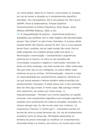 um rótulo global, rígido em si mesmo, numa pessoa ou situação,
em vez de rotular a situação ou o comportamento específico.
Exemplos: Sou incompetente. Ele é uma pessoa má. Ela é burra.
(KNAPP, Paulo & colaboradores. Terapia Cognitivo-
Comportamental na Prática Psiquiátrica. Porto Alegre: Artes
Médicas (ARTMED Editora), 2004, p.33).
33. 8. Desqualificação do positivo – Experiências positivas e
qualidades que conflitam com a visão negativa são desvalorizadas
porque “não contam” ou são triviais. Exemplos: O sucesso obtido
naquela tarefa não importa, porque foi fácil. Isso é o que esposas
devem fazer, portanto, ela ser legal comigo não conta. Eles só
estão elogiando meu trabalho porque estão com pena. 9.
Minimização e maximização – Características e experiências
positivas em si mesmo, no outro ou nas situações são
minimizadas, enquanto o negativo é maximizado. Exemplos: Eu
tenho um ótimo emprego, mas todo mundo tem. Obter notas boas
não quer dizer que eu sou inteligente, os outros obtêm notas
melhores do que as minhas. 10.Personalização – Assumir a culpa
ou responsabilidade por acontecimentos negativos, falhando em
ver que outras pessoas e fatores também estão envolvidos nos
acontecimentos. Exemplos: O chefe estava com a cara amarrada,
devo ter feito algo errado. É minha culpa. Não consegui manter
meu casamento, ele acabou por minha causa. 11.
Hipergeneralização – Perceber num evento específico um padrão
universal. Uma característica específica numa situação específica é
avaliada como acontecendo em todas as situações. Exemplos: Eu
sempre estrago tudo. Eu não me dou bem com mulheres. 12.
Imperativos (“deveria” e “tenho-que”) – Interpretar eventos em
termos de como as coisas deveriam ser, em vez de simplesmente
considerar como as coisas são. Afirmações absolutistas na
tentativa de prover motivação ou modificar um comportamento.
Demandas feitas a si mesmo, aos outros e ao mundo para evitar
 