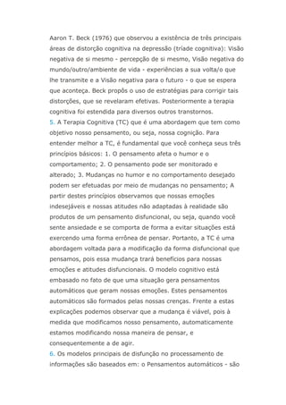 Aaron T. Beck (1976) que observou a existência de três principais
áreas de distorção cognitiva na depressão (tríade cognitiva): Visão
negativa de si mesmo - percepção de si mesmo, Visão negativa do
mundo/outro/ambiente de vida - experiências a sua volta/o que
lhe transmite e a Visão negativa para o futuro - o que se espera
que aconteça. Beck propôs o uso de estratégias para corrigir tais
distorções, que se revelaram efetivas. Posteriormente a terapia
cognitiva foi estendida para diversos outros transtornos.
5. A Terapia Cognitiva (TC) que é uma abordagem que tem como
objetivo nosso pensamento, ou seja, nossa cognição. Para
entender melhor a TC, é fundamental que você conheça seus três
princípios básicos: 1. O pensamento afeta o humor e o
comportamento; 2. O pensamento pode ser monitorado e
alterado; 3. Mudanças no humor e no comportamento desejado
podem ser efetuadas por meio de mudanças no pensamento; A
partir destes princípios observamos que nossas emoções
indesejáveis e nossas atitudes não adaptadas à realidade são
produtos de um pensamento disfuncional, ou seja, quando você
sente ansiedade e se comporta de forma a evitar situações está
exercendo uma forma errônea de pensar. Portanto, a TC é uma
abordagem voltada para a modificação da forma disfuncional que
pensamos, pois essa mudança trará benefícios para nossas
emoções e atitudes disfuncionais. O modelo cognitivo está
embasado no fato de que uma situação gera pensamentos
automáticos que geram nossas emoções. Estes pensamentos
automáticos são formados pelas nossas crenças. Frente a estas
explicações podemos observar que a mudança é viável, pois à
medida que modificamos nosso pensamento, automaticamente
estamos modificando nossa maneira de pensar, e
consequentemente a de agir.
6. Os modelos principais de disfunção no processamento de
informações são baseados em: o Pensamentos automáticos - são
 