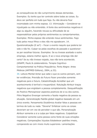 as consequências do não cumprimento dessas demandas.
Exemplos: Eu tenho que ter controle sobre todas as coisas. Eu
devo ser perfeito em tudo que faço. Eu não deveria ficar
incomodado com minha esposa. 13. Vitimização – Considerar-se
injustiçado ou não entendido. A fonte dos sentimentos negativos é
algo ou alguém, havendo recusa ou dificuldade de se
responsabilizar pelos próprios sentimentos ou comportamentos.
Exemplos: Minha esposa não entende meus sentimentos. Faço
tudo pelos meus filhos e eles não me agradecem. 14.
Questionalização (E se?) – Focar o evento naquilo que poderia ter
sido e não foi. Culpar-se pelas escolhas do passado e questionar-
se por escolhas futuras. Exemplos: Se eu tivesse aceitado o outro
emprego, estaria melhor agora. E se o novo emprego não der
certo? Se eu não tivesse viajado, isso não teria acontecido.
(KNAPP, Paulo & colaboradores. Terapia Cognitivo-
Comportamental na Prática Psiquiátrica. Porto Alegre: Artes
Médicas (ARTMED Editora), 2004, p.33).
34. Leitura Mental Achar que sabe o que os outros pensam, sem
ter evidências. Previsão do Futuro Fazer previsões somente
negativas para o futuro. Catastrofização Acreditar que um
acontecimento é terrível e insuportável. Rotulação Atribuir traços
negativos que englobam a pessoa completamente. Desqualificação
do Positivo Menosprezar aspectos positivos de si ou dos outros.
Filtro Negativo Enxergar somente a faceta negativa da pessoa ou
situação. Generalização Padrão global negativo baseado em um
único evento. Pensamento Dicotômico Avaliar fatos e pessoas em
termos de tudo ou nada. “Deveria” Enfatizar como as coisas
deveriam ser em vez de perceber o que são. Personalização
Atribuir somente a si a culpa por fatos negativos. Culpabilizar
Considerar somente outra pessoa como fonte de suas emoções
negativas. Comparações Injustas Estabelecer padrões irreais,
comparando-se com níveis muito superiores. Lamentações
 