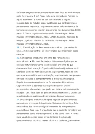 Enfatizar exageradamente o que deveria ter feito ao invés do que
pode fazer agora. E se? Fazer mil e uma conjecturas “se isso ou
aquilo acontecer” e nunca se dar por satisfeito e seguro.
Incapacidade de Refutar Negar evidências que contradizem os
pensamentos negativos. Julgamento Avaliar tudo em termos de
bom mau ou superior inferior, exagerando nos julgamentos. BECK,
Aaron T. Teoria cognitiva da depressão. Porto Alegre: Artes
Médicas (ARTMED Editora), 2007. LEAHY, Robert L. Técnicas de
terapia cognitiva: manual do terapeuta. Porto Alegre: Artes
Médicas (ARTMED Editora), 2006.
35. 1) Identificação do Pensamento Automático: que deriva de
uma... 2) Crença Central; 3) Intervenções que modificam essas
crenças
36. Começamos a trabalhar em cima dos Pensamentos
Automáticos: • São mais flexíveis; • São menos rígidos que as
crenças disfuncionais Como fazemos isso? Em cima do que
chamamos Restruturação Cognitiva Utilizando o Questionamento
Socrático Como se faz? Devolvendo as perguntas, fazendo com
que o paciente reflita sobre a situação, o pensamento que gerou a
emoção (reação), o comportamento e a resposta fisiólogica.
Depois fazemos ou cogitamos os Pensamentos Alternativos
Cogitamos com o paciente outras possibilidades. Outros
pensamentos alternativos que poderiam estar explicando aquela
situação. (ex.: Que tipos de pensamentos poderia ser?) Depois vai
se colocando em prática os Experimentos Comportamentais.
37. Inicia-se pela identificação e pelo registro de pensamentos
automáticos e crenças disfuncionais. Subsequentemente, é feita
uma análise dos “erros de lógica” inerentes às interpretações
catastróficas. Para isso, é importante que o paciente considere tais
pensamentos como meras hipóteses, e não como fatos. A forma
mais usual de corrigir esses erros de lógica é o chamado
questionamento socrático. Nessa técnica, o paciente, juntamente
 