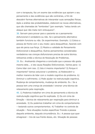 com o terapeuta, faz um exame das evidências que apoiam o seu
pensamento e das evidências que são contrárias, a fim de
descobrir formas alternativas de interpretar suas sensações físicas.
Após a análise das probabilidades, elaboram-se novas alternativas,
que são chamadas de “lembretes” (por exemplo: “estou tendo um
ataque que não mata nem enlouquece”.
38. Servem para provar para o paciente se o pensamento
disfuncional é verdadeiro ou não. Se o pensamento alternativo
também funciona ou não. Os experimentos: Exemplo: 1) Coloca a
pessoa de frente com o seu medo: para desqualificar, fazendo com
que ele perca sua força. 2) Mostra a validade do Pensamento
Disfuncional e desqualifica; Outros pensamentos considerados
verdadeiros nas crenças disfuncionais precisa de outra técnica.
Utilizamos então a técnica de Resolução de Problemas.
39. Ex.: Analisando chegamos a conclusão que a pessoa não gosta
mesmo dela... e isto causa Reações Disfuncionais. Vamos para: 1)
Como lidar com isso. 2) Isto é mesmo importante? 3) Porque é
importante? Vamos solucionar o problema. a) Redescobrir a
melhor maneira de lidar com o modelo cognitivo do problema. b)
Diminuir o sofrimento. c) Pode ajudar na restruturação cognitiva.
Mudança de comportamento, mudança de ambiente. Ex.: Se a
pessoa tem uma crença de ansiedade  ensinar uma técnica de
relaxamento pela respiração.
40. 1) Podemos trabalhar em cima do pensamento a técnica de
restruturação cognitiva que foi explicada. 2) Ou em cima da
Emoção – técnica de relaxamento por respiração para diminuir a
ansiedade. 3) Ou podemos trabalhar em cima do comportamento
– testando outros comportamentos. 4) Trabalhar no controle de
situação – Para situações muitos especificas Tirando a pessoa
daquela ambiente, daquela circunstância. Ex.: A pessoa que quer
emagrecer – tira de sua frente doces, etc. Situação de pessoas
 
