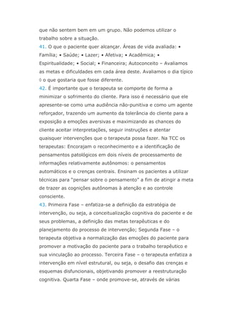 que não sentem bem em um grupo. Não podemos utilizar o
trabalho sobre a situação.
41. O que o paciente quer alcançar. Áreas de vida avaliada: •
Família; • Saúde; • Lazer; • Afetiva; • Acadêmica; •
Espiritualidade; • Social; • Financeira; Autoconceito – Avaliamos
as metas e dificuldades em cada área deste. Avaliamos o dia típico
 o que gostaria que fosse diferente.
42. É importante que o terapeuta se comporte de forma a
minimizar o sofrimento do cliente. Para isso é necessário que ele
apresente-se como uma audiência não-punitiva e como um agente
reforçador, trazendo um aumento da tolerância do cliente para a
exposição a emoções aversivas e maximizando as chances do
cliente aceitar interpretações, seguir instruções e atentar
quaisquer intervenções que o terapeuta possa fazer. Na TCC os
terapeutas: Encorajam o reconhecimento e a identificação de
pensamentos patológicos em dois níveis de processamento de
informações relativamente autônomos: o pensamentos
automáticos e o crenças centrais. Ensinam os pacientes a utilizar
técnicas para “pensar sobre o pensamento” a fim de atingir a meta
de trazer as cognições autônomas à atenção e ao controle
consciente.
43. Primeira Fase – enfatiza-se a definição da estratégia de
intervenção, ou seja, a conceitualização cognitiva do paciente e de
seus problemas, a definição das metas terapêuticas e do
planejamento do processo de intervenção; Segunda Fase – o
terapeuta objetiva a normalização das emoções do paciente para
promover a motivação do paciente para o trabalho terapêutico e
sua vinculação ao processo. Terceira Fase – o terapeuta enfatiza a
intervenção em nível estrutural, ou seja, o desafio das crenças e
esquemas disfuncionais, objetivando promover a reestruturação
cognitiva. Quarta Fase – onde promove-se, através de várias
 