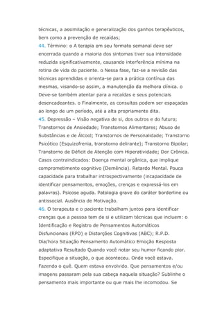técnicas, a assimilação e generalização dos ganhos terapêuticos,
bem como a prevenção de recaídas;
44. Término: o A terapia em seu formato semanal deve ser
encerrada quando a maioria dos sintomas tiver sua intensidade
reduzida significativamente, causando interferência mínima na
rotina de vida do paciente. o Nessa fase, faz-se a revisão das
técnicas aprendidas e orienta-se para a prática contínua das
mesmas, visando-se assim, a manutenção da melhora clínica. o
Deve-se também atentar para a recaídas e seus potenciais
desencadeantes. o Finalmente, as consultas podem ser espaçadas
ao longo de um período, até a alta propriamente dita.
45. Depressão – Visão negativa de si, dos outros e do futuro;
Transtornos de Ansiedade; Transtornos Alimentares; Abuso de
Substâncias e de Álcool; Transtornos de Personalidade; Transtorno
Psicótico (Esquizofrenia, transtorno delirante); Transtorno Bipolar;
Transtorno de Déficit de Atenção com Hiperatividade; Dor Crônica.
Casos contraindicados: Doença mental orgânica, que implique
comprometimento cognitivo (Demência). Retardo Mental. Pouca
capacidade para trabalhar introspectivamente (incapacidade de
identificar pensamentos, emoções, crenças e expressá-los em
palavras). Psicose aguda. Patologia grave do caráter borderline ou
antissocial. Ausência de Motivação.
46. O terapeuta e o paciente trabalham juntos para identificar
crenças que a pessoa tem de si e utilizam técnicas que incluem: o
Identificação e Registro de Pensamentos Automáticos
Disfuncionais (RPD) e Distorções Cognitivas (ABC); R.P.D.
Dia/hora Situação Pensamento Automático Emoção Resposta
adaptativa Resultado Quando você notar seu humor ficando pior.
Especifique a situação, o que aconteceu. Onde você estava.
Fazendo o quê. Quem estava envolvido. Que pensamentos e/ou
imagens passaram pela sua cabeça naquela situação? Sublinhe o
pensamento mais importante ou que mais lhe incomodou. Se
 
