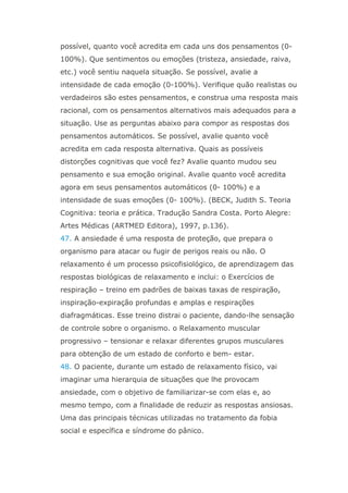 possível, quanto você acredita em cada uns dos pensamentos (0-
100%). Que sentimentos ou emoções (tristeza, ansiedade, raiva,
etc.) você sentiu naquela situação. Se possível, avalie a
intensidade de cada emoção (0-100%). Verifique quão realistas ou
verdadeiros são estes pensamentos, e construa uma resposta mais
racional, com os pensamentos alternativos mais adequados para a
situação. Use as perguntas abaixo para compor as respostas dos
pensamentos automáticos. Se possível, avalie quanto você
acredita em cada resposta alternativa. Quais as possíveis
distorções cognitivas que você fez? Avalie quanto mudou seu
pensamento e sua emoção original. Avalie quanto você acredita
agora em seus pensamentos automáticos (0- 100%) e a
intensidade de suas emoções (0- 100%). (BECK, Judith S. Teoria
Cognitiva: teoria e prática. Tradução Sandra Costa. Porto Alegre:
Artes Médicas (ARTMED Editora), 1997, p.136).
47. A ansiedade é uma resposta de proteção, que prepara o
organismo para atacar ou fugir de perigos reais ou não. O
relaxamento é um processo psicofisiológico, de aprendizagem das
respostas biológicas de relaxamento e inclui: o Exercícios de
respiração – treino em padrões de baixas taxas de respiração,
inspiração-expiração profundas e amplas e respirações
diafragmáticas. Esse treino distrai o paciente, dando-lhe sensação
de controle sobre o organismo. o Relaxamento muscular
progressivo – tensionar e relaxar diferentes grupos musculares
para obtenção de um estado de conforto e bem- estar.
48. O paciente, durante um estado de relaxamento físico, vai
imaginar uma hierarquia de situações que lhe provocam
ansiedade, com o objetivo de familiarizar-se com elas e, ao
mesmo tempo, com a finalidade de reduzir as respostas ansiosas.
Uma das principais técnicas utilizadas no tratamento da fobia
social e específica e síndrome do pânico.
 