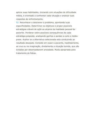 aplicar suas habilidades. Iniciando com situações de dificuldade
média, é orientado a confrontar cada situação e analisar suas
respostas de enfrentamento.
52. Reconhecer e descrever o problema, apontando suas
especificidades. Determinar os objetivos e propor possíveis
estratégias viáveis de ação ao alcance da realidade pessoal do
paciente. Ponderar sobre possíveis consequências de cada
estratégia proposta, analisando ganhos e perdas a curto e médio
prazo. Avaliar se a alternativa selecionada esta conduzindo ao
resultado desejado. Consiste em expor o paciente, repetidamente,
ao vivo ou na imaginação, diretamente a situação temida, que são
evitadas por desencadearem ansiedade. Muito apropriada para
tratamento de fobias.
 