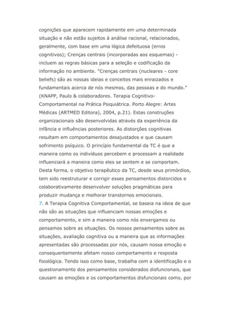 cognições que aparecem rapidamente em uma determinada
situação e não estão sujeitos à análise racional, relacionados,
geralmente, com base em uma lógica defeituosa (erros
cognitivos); Crenças centrais (incorporadas aos esquemas) -
incluem as regras básicas para a seleção e codificação da
informação no ambiente. “Crenças centrais (nucleares - core
beliefs) são as nossas ideias e conceitos mais enraizados e
fundamentais acerca de nós mesmos, das pessoas e do mundo.”
(KNAPP, Paulo & colaboradores. Terapia Cognitivo-
Comportamental na Prática Psiquiátrica. Porto Alegre: Artes
Médicas (ARTMED Editora), 2004, p.21). Estas construções
organizacionais são desenvolvidas através da experiência da
infância e influências posteriores. As distorções cognitivas
resultam em comportamentos desajustados e que causam
sofrimento psíquico. O princípio fundamental da TC é que a
maneira como os indivíduos percebem e processam a realidade
influenciará a maneira como eles se sentem e se comportam.
Desta forma, o objetivo terapêutico da TC, desde seus primórdios,
tem sido reestruturar e corrigir esses pensamentos distorcidos e
colaborativamente desenvolver soluções pragmáticas para
produzir mudança e melhorar transtornos emocionais.
7. A Terapia Cognitiva Comportamental, se baseia na ideia de que
não são as situações que influenciam nossas emoções e
comportamento, e sim a maneira como nós enxergamos ou
pensamos sobre as situações. Os nossos pensamentos sobre as
situações, avaliação cognitiva ou a maneira que as informações
apresentadas são processadas por nós, causam nossa emoção e
consequentemente afetam nosso comportamento e resposta
fisiológica. Tendo isso como base, trabalha com a identificação e o
questionamento dos pensamentos considerados disfuncionais, que
causam as emoções e os comportamentos disfuncionais como, por
 