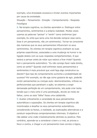 exemplo, uma Ansiedade excessiva e Evitar eventos importantes
por causa da ansiedade.
Situação – Pensamento - Emoção – Comportamento - Resposta
Fisiológica
8. Na terapia cognitiva, os clientes aprendem a: Distinguir entre
pensamentos, sentimentos e a própria realidade. Muitas vezes
usamos as palavras “pensar” e “sentir” como sinônimos (por
exemplo, Eu sinto que seria uma má decisão comprar esse carro.
Esse é um pensamento, não um sentimento). Tornar-se consciente
das maneiras que os seus pensamentos influenciam os seus
sentimentos. Os clientes em terapia cognitiva analisam as suas
próprias experiências, associadas a uma mudança no humor e na
ligação destes com as suas respostas comportamentais. O que
estava a pensar antes de notar que estava a ficar triste? Quando
tem o pensamento automático: “Eu não consigo fazer nada direito,
como se sente?” Quando você enfrentar esses pensamentos e
sentimentos é mais provável que você faça algo construtivo ou
desistir? Que tipo de comportamento aumenta a probabilidade de
sucesso? Por exemplo, se não age como gostaria de agir, poderão
existir pensamentos ou crenças auto- desmoralizantes, críticas ou
perfeccionistas que paralisam a ação; se estamos a exigir
demasiada perfeição de um comportamento, isto pode criar tanta
tensão que o mais certo é uma paralisação, devido ao medo de
falhar, como se esta “falha” fosse uma catástrofe.
9. Avaliar criticamente a veracidade de seus pensamentos
automáticos e suposições. Os clientes em terapia cognitiva são
incentivados a desafiar os seus pensamentos automáticos,
considerando os factos, a realidade, as explicações alternativas e a
conduzir experiências comportamentais informais. O objetivo é
não adotar uma visão irrealisticamente otimista ou positiva. Pelo
contrário, aprende-se a considerar o bem e o mal, as provas a
favor e contra, e chegar a um pensamento mais correto e lógico,
 