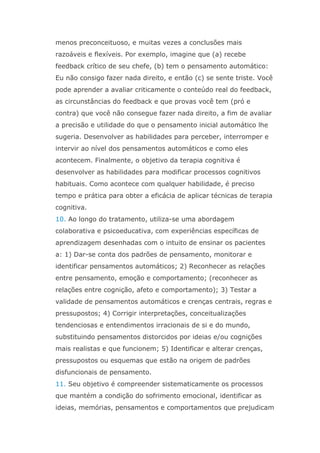 menos preconceituoso, e muitas vezes a conclusões mais
razoáveis e flexíveis. Por exemplo, imagine que (a) recebe
feedback crítico de seu chefe, (b) tem o pensamento automático:
Eu não consigo fazer nada direito, e então (c) se sente triste. Você
pode aprender a avaliar criticamente o conteúdo real do feedback,
as circunstâncias do feedback e que provas você tem (pró e
contra) que você não consegue fazer nada direito, a fim de avaliar
a precisão e utilidade do que o pensamento inicial automático lhe
sugeria. Desenvolver as habilidades para perceber, interromper e
intervir ao nível dos pensamentos automáticos e como eles
acontecem. Finalmente, o objetivo da terapia cognitiva é
desenvolver as habilidades para modificar processos cognitivos
habituais. Como acontece com qualquer habilidade, é preciso
tempo e prática para obter a eficácia de aplicar técnicas de terapia
cognitiva.
10. Ao longo do tratamento, utiliza-se uma abordagem
colaborativa e psicoeducativa, com experiências específicas de
aprendizagem desenhadas com o intuito de ensinar os pacientes
a: 1) Dar-se conta dos padrões de pensamento, monitorar e
identificar pensamentos automáticos; 2) Reconhecer as relações
entre pensamento, emoção e comportamento; (reconhecer as
relações entre cognição, afeto e comportamento); 3) Testar a
validade de pensamentos automáticos e crenças centrais, regras e
pressupostos; 4) Corrigir interpretações, conceitualizações
tendenciosas e entendimentos irracionais de si e do mundo,
substituindo pensamentos distorcidos por ideias e/ou cognições
mais realistas e que funcionem; 5) Identificar e alterar crenças,
pressupostos ou esquemas que estão na origem de padrões
disfuncionais de pensamento.
11. Seu objetivo é compreender sistematicamente os processos
que mantém a condição do sofrimento emocional, identificar as
ideias, memórias, pensamentos e comportamentos que prejudicam
 