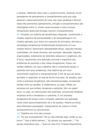 a pessoa, refletindo sobre elas e, posteriormente, testando novos
paradigmas de pensamento e comportamento para que seja
possível o desenvolvimento de uma vida mais saudável e flexível.
Estes três elementos (pensamento, emoção e comportamento) são
interligados entre si, muitas vezes levando a ciclos viciosos.
Pensamento distorcido Emoção (Humor) Comportamento
12. Constitui um sistema de psicoterapia integrado, combinando o
modelo cognitivo de personalidade e de psicopatologia a um
modelo aplicado, que reúne um conjunto de princípios, técnicas e
estratégias terapêuticas fundamentado diretamente em seu
modelo teórico. Demonstra aplicabilidade eficaz, segundo estudos
controlados, em áreas diversas, por exemplo: educação, esporte,
organizações, tratamento de distúrbios psíquicos e orgânicos, etc.
É focal, requerendo uma definição concreta e específica dos
problemas do paciente e das metas terapêuticas. Possui um
caráter didático, em que o objetivo não é unicamente ajudar o
paciente com seus problemas, mas dotá-lo de um novo
instrumento cognitivo e comportamental, a fim de que ele possa
perceber e responder ao real de forma funcional. As sessões, bem
como o processo terapêutico, são semiestruturadas, envolvendo
tarefas entre as sessões. É colaborativa, ou seja, reflete um
processo em que ambos, terapeuta e paciente, têm um papel
ativo, ou seja, as intervenções são explícitas, envolvendo feedback
recíproco entre o terapeuta e o paciente. É um processo
terapêutico de tempo curto e limitado, podendo sua aplicação
variar entre aproximadamente 10 a 20 sessões. Mostra-se eficaz
para diferentes populações, independente da cultura e níveis
socioeconômicos ou educacionais.
13. Trabalha em cima das crenças:
14. “Eu sou incompetente” “Se eu não entendo algo, então eu sou
burro.” “Isso é difícil demais... “Eu jamais vou aprender...” “Eu
jamais entenderia isso...” Aula Ler este livro Tristeza Desconforto
 