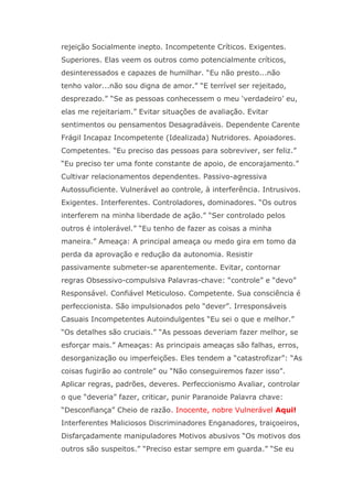 rejeição Socialmente inepto. Incompetente Críticos. Exigentes.
Superiores. Elas veem os outros como potencialmente críticos,
desinteressados e capazes de humilhar. “Eu não presto...não
tenho valor...não sou digna de amor.” “E terrível ser rejeitado,
desprezado.” “Se as pessoas conhecessem o meu ‘verdadeiro’ eu,
elas me rejeitariam.” Evitar situações de avaliação. Evitar
sentimentos ou pensamentos Desagradáveis. Dependente Carente
Frágil Incapaz Incompetente (Idealizada) Nutridores. Apoiadores.
Competentes. “Eu preciso das pessoas para sobreviver, ser feliz.”
“Eu preciso ter uma fonte constante de apoio, de encorajamento.”
Cultivar relacionamentos dependentes. Passivo-agressiva
Autossuficiente. Vulnerável ao controle, à interferência. Intrusivos.
Exigentes. Interferentes. Controladores, dominadores. “Os outros
interferem na minha liberdade de ação.” “Ser controlado pelos
outros é intolerável.” “Eu tenho de fazer as coisas a minha
maneira.” Ameaça: A principal ameaça ou medo gira em tomo da
perda da aprovação e redução da autonomia. Resistir
passivamente submeter-se aparentemente. Evitar, contornar
regras Obsessivo-compulsiva Palavras-chave: “controle” e “devo”
Responsável. Confiável Meticuloso. Competente. Sua consciência é
perfeccionista. São impulsionados pelo “dever”. Irresponsáveis
Casuais Incompetentes Autoindulgentes “Eu sei o que e melhor.”
“Os detalhes são cruciais.” “As pessoas deveriam fazer melhor, se
esforçar mais.” Ameaças: As principais ameaças são falhas, erros,
desorganização ou imperfeições. Eles tendem a “catastrofizar”: “As
coisas fugirão ao controle” ou “Não conseguiremos fazer isso”.
Aplicar regras, padrões, deveres. Perfeccionismo Avaliar, controlar
o que “deveria” fazer, criticar, punir Paranoide Palavra chave:
“Desconfiança” Cheio de razão. Inocente, nobre Vulnerável Aqui!
Interferentes Maliciosos Discriminadores Enganadores, traiçoeiros,
Disfarçadamente manipuladores Motivos abusivos “Os motivos dos
outros são suspeitos.” “Preciso estar sempre em guarda.” “Se eu
 