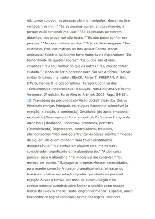 não tomar cuidado, as pessoas vão me manipular, abusar ou tirar
vantagem de mim.” “Se as pessoas agirem amigavelmente, e
porque estão tentando me usar.” “Se as pessoas parecerem
distantes, isso prova que são hostis.” “Eu não posso confiar nas
pessoas.” “Procure motivos ocultos.” “Não se deixe enganar.” Ser
cauteloso. Procurar motivos ocultos Acusar Contra-atacar
Antissocial Solitário Autônomo Forte Vulneráveis Exploradores “Eu
tenho direito de quebrar regras.” “Os outros são otários,
covardes.” “Eu sou melhor do que os outros.” “Eu preciso tomar
cuidado.” “Tenho de ser o agressor para não ser a vítima.” Atacar,
roubar Enganar, manipular (BEACK, Aaron T. FREEMAN, Arthur.
DAVIS, Denise D. e colaboradores. Terapia Cognitiva dos
Transtornos da Personalidade. Tradução: Maria Adriana Veríssimo
Veronese. 2ª edição. Porto Alegre: Artmed, 2005. Pags. 54-55).
18. Transtorno da personalidade Visão do Self Visão dos Outros
Principais crenças Principais estratégias Borderline Vulnerável (a
rejeição, a traição, a dominação) Destituído (do apoio emocional
necessário) Desamparado Fora de controle Defeituoso Indigno de
amor Mau (Idealizada) Poderosos, amorosos, perfeitos
(Desvalorizada) Rejeitadores, controladores, traidores,
abandonadores “Não consigo enfrentar as coisas sozinho.” “Preciso
de alguém em quem confiar.” “Não tolero sentimentos
desagradáveis.” “Se confiar em alguém serei maltratado,
considerado insignificante e me abandonarão.” “A pior coisa
possível seria o abandono.” “E impossível me controlar.” “Eu
mereço ser punido.” Subjugar as próprias Mostrar necessidades,
para manter conexão Protestar dramaticamente, ameaçar ou
tornar-se punitivo em relação àqueles que sinalizam possível
rejeição Aliviar a tensão por meio da automutilação e do
comportamento autodestrutivo Tentar o suicídio como escape
Narcisista Palavra chave: “auto- engrandecimento”. Especial, único
Merecedor de regras especiais; Acima das regras Inferiores
 