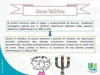 Explicación teórica
El análisis funcional sobre el origen y mantenimiento de diversos problemas
psicológicos postula que la evitación experiencial explicaría todos aquellos
problemas. (Kohlenberg et al, 2005, p.359).
donde el individuo no parece dispuesto a ponerse en contacto con experiencias
privadas particulares (por ejemplo, sensaciones corporales, emocionales,
pensamientos, recuerdos predisposiciones conductuales), es decir que el sujeto trata
de evitar, alterar, cambiar la forma y la ocurrencia de esos eventos privados
(Kohlenberg et al, 2005,p.359).
 