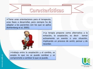 La terapia propone como alternativa a la
evitación, la aceptación, es decir tomar
activamente un evento o una situación,
implicando un proceso de sentir, pensar y de
recordar.
trabaja entre la aceptación y el cambio, se
acepta lo que no se puede cambiar y se
compromete a cambiar lo que se puede.
Tiene unas orientaciones para el terapeuta,
unas fases a desarrollar, pero siempre ha de
adaptar a los pacientes con los que se aplica
(Kohlenberg et al, 2005).
 