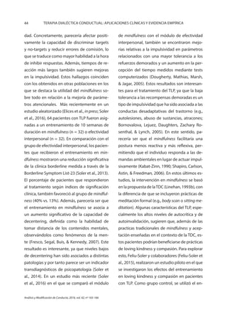 44 TERAPIA DIALÉCTICA CONDUCTUAL: APLICACIONES CLÍNICAS Y EVIDENCIA EMPÍRICA
Análisis y Modificación de Conducta, 2016, vol. 42, nº 165-166
dad. Concretamente, parecería afectar positi-
vamente la capacidad de discriminar targets
y no-targets y reducir errores de comisión, lo
que se traduce como mayor habilidad a la hora
de inhibir respuestas. Además, tiempos de re-
acción más largos también sugieren mejoras
en la impulsividad. Estos hallazgos coinciden
con los obtenidos en otras poblaciones en los
que se destaca la utilidad del mindfulness so-
bre todo en relación a la mejoría de paráme-
tros atencionales. Más recientemente en un
estudio aleatorizado (Elices et al., in press; Soler
et al., 2016), 64 pacientes con TLP fueron asig-
nadas a un entrenamiento de 10 semanas de
duración en mindfulness (n = 32) o efectividad
interpersonal (n = 32). En comparación con el
grupo de efectividad interpersonal, los pacien-
tes que recibieron el entrenamiento en min-
dfulness mostraron una reducción significativa
de la clínica borderline medida a través de la
Borderline Symptom List-23 (Soler et al., 2013).
El porcentaje de pacientes que respondieron
al tratamiento según índices de significación
clínica, también favoreció al grupo de mindful-
ness (40% vs. 13%). Además, parecería ser que
el entrenamiento en mindfulness se asocia a
un aumento significativo de la capacidad de
decentering, definida como la habilidad de
tomar distancia de los contenidos mentales,
observándolos como fenómenos de la men-
te (Fresco, Segal, Buis, & Kennedy, 2007). Este
resultado es interesante, ya que niveles bajos
de decentering han sido asociados a distintas
patologías y por tanto parece ser un indicador
transdiagnósticos de psicopatología (Soler et
al., 2014). En un estudio más reciente (Soler
et al., 2016) en el que se comparó el módulo
de mindfulness con el módulo de efectividad
interpersonal, también se encontraron mejo-
rías relativas a la impulsividad en parámetros
relacionados con una mayor tolerancia a los
refuerzos demorados y un aumento en la per-
cepción del tiempo medidos mediante tests
computerizados (Dougherty, Mathias, Marsh,
& Jagar, 2005). Estos resultados son interesan-
tes para el tratamiento del TLP, ya que la baja
tolerancia a las recompensas demoradas es un
tipo de impulsividad que ha sido asociada a las
conductas desadaptativas del trastorno (e.g.,
autolesiones, abuso de sustancias, atracones;
Bornovalova, Lejuez, Daughters, Zachary Ro-
senthal, & Lynch, 2005). En este sentido, pa-
recería ser que el mindfulness facilitaría una
postura menos reactiva y más reflexiva, per-
mitiendo que el individuo responda a las de-
mandas ambientales en lugar de actuar impul-
sivamente (Kabat-Zinn, 1990; Shapiro, Carlson,
Astin, & Freedman, 2006). En estos últimos es-
tudios, la intervención en mindfulness se basó
en la propuesta de laTDC (Linehan, 1993b), con
la diferencia de que se incluyeron prácticas de
meditación formal (e.g., body scan o sitting me-
ditation). Algunas características del TLP, espe-
cialmente los altos niveles de autocrítica y de
autoinvalidación, sugieren que, además de las
practicas tradicionales de mindfulness y acep-
tación enseñadas en el contexto de la TDC, es-
tos pacientes podrían beneficiarse de prácticas
de loving kindness y compasión. Para explorar
esto, Feliu-Soler y colaboradores (Feliu-Soler et
al., 2015), realizaron un estudio piloto en el que
se investigaron los efectos del entrenamiento
en loving kindness y compasión en pacientes
con TLP. Como grupo control, se utilizó el en-
 