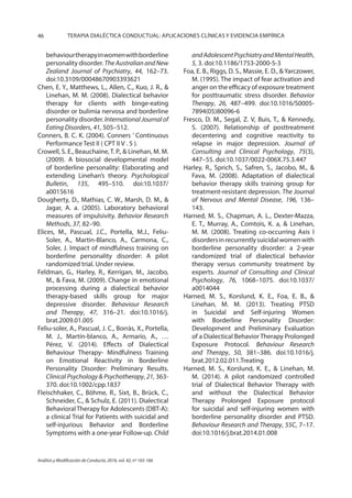 46 TERAPIA DIALÉCTICA CONDUCTUAL: APLICACIONES CLÍNICAS Y EVIDENCIA EMPÍRICA
Análisis y Modificación de Conducta, 2016, vol. 42, nº 165-166
behaviourtherapyinwomenwithborderline
personality disorder. TheAustralianandNew
Zealand Journal of Psychiatry, 44, 162–73.
doi:10.3109/00048670903393621
Chen, E. Y., Matthews, L., Allen, C., Kuo, J. R., &
Linehan, M. M. (2008). Dialectical behavior
therapy for clients with binge‐eating
disorder or bulimia nervosa and borderline
personality disorder. International Journal of
Eating Disorders, 41, 505–512.
Conners, B. C. K. (2004). Conners ’ Continuous
Performance Test II ( CPT II V . 5 ).
Crowell, S. E., Beauchaine,T. P., & Linehan, M. M.
(2009). A biosocial developmental model
of borderline personality: Elaborating and
extending Linehan’s theory. Psychological
Bulletin, 135, 495–510. doi:10.1037/
a0015616
Dougherty, D., Mathias, C. W., Marsh, D. M., &
Jagar, A. a. (2005). Laboratory behavioral
measures of impulsivity. Behavior Research
Methods, 37, 82–90.
Elices, M., Pascual, J.C., Portella, M.J., Feliu-
Soler, A., Martin-Blanco, A., Carmona, C.,
Soler, J. Impact of mindfulness training on
borderline personality disorder: A pilot
randomized trial. Under review. 
Feldman, G., Harley, R., Kerrigan, M., Jacobo,
M., & Fava, M. (2009). Change in emotional
processing during a dialectical behavior
therapy-based skills group for major
depressive disorder. Behaviour Research
and Therapy, 47, 316–21. doi:10.1016/j.
brat.2009.01.005
Feliu-soler, A., Pascual, J. C., Borràs, X., Portella,
M. J., Martín-blanco, A., Armario, A., …
Pérez, V. (2014). Effects of Dialectical
Behaviour Therapy- Mindfulness Training
on Emotional Reactivity in Borderline
Personality Disorder: Preliminary Results.
Clinical Psychology & Psychotherapy, 21, 363-
370. doi:10.1002/cpp.1837
Fleischhaker, C., Böhme, R., Sixt, B., Brück, C.,
Schneider, C., & Schulz, E. (2011). Dialectical
BehavioralTherapy for Adolescents (DBT-A):
a clinical Trial for Patients with suicidal and
self-injurious Behavior and Borderline
Symptoms with a one-year Follow-up. Child
andAdolescentPsychiatryandMentalHealth,
5, 3. doi:10.1186/1753-2000-5-3
Foa, E. B., Riggs, D. S., Massie, E. D., &Yarczower,
M. (1995). The impact of fear activation and
anger on the efficacy of exposure treatment
for posttraumatic stress disorder. Behavior
Therapy, 26, 487–499. doi:10.1016/S0005-
7894(05)80096-6
Fresco, D. M., Segal, Z. V, Buis, T., & Kennedy,
S. (2007). Relationship of posttreatment
decentering and cognitive reactivity to
relapse in major depression. Journal of
Consulting and Clinical Psychology, 75(3),
447–55. doi:10.1037/0022-006X.75.3.447
Harley, R., Sprich, S., Safren, S., Jacobo, M., &
Fava, M. (2008). Adaptation of dialectical
behavior therapy skills training group for
treatment-resistant depression. The Journal
of Nervous and Mental Disease, 196, 136–
143.
Harned, M. S., Chapman, A. L., Dexter-Mazza,
E. T., Murray, A., Comtois, K. a, & Linehan,
M. M. (2008). Treating co-occurring Axis I
disordersinrecurrentlysuicidalwomenwith
borderline personality disorder: a 2-year
randomized trial of dialectical behavior
therapy versus community treatment by
experts. Journal of Consulting and Clinical
Psychology, 76, 1068–1075. doi:10.1037/
a0014044
Harned, M. S., Korslund, K. E., Foa, E. B., &
Linehan, M. M. (2013). Treating PTSD
in Suicidal and Self-injuring Women
with Borderline Personality Disorder:
Development and Preliminary Evaluation
of a Dialectical Behavior Therapy Prolonged
Exposure Protocol. Behaviour Research
and Therapy, 50, 381–386. doi:10.1016/j.
brat.2012.02.011.Treating
Harned, M. S., Korslund, K. E., & Linehan, M.
M. (2014). A pilot randomized controlled
trial of Dialectical Behavior Therapy with
and without the Dialectical Behavior
Therapy Prolonged Exposure protocol
for suicidal and self-injuring women with
borderline personality disorder and PTSD.
Behaviour Research and Therapy, 55C, 7–17.
doi:10.1016/j.brat.2014.01.008
 