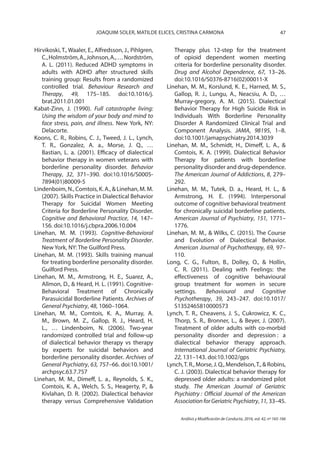 47JOAQUIM SOLER, MATILDE ELICES, CRISTINA CARMONA
Análisis y Modificación de Conducta, 2016, vol. 42, nº 165-166
Hirvikoski, T., Waaler, E., Alfredsson, J., Pihlgren,
C.,Holmström,A.,Johnson,A.,…Nordström,
A. L. (2011). Reduced ADHD symptoms in
adults with ADHD after structured skills
training group: Results from a randomized
controlled trial. Behaviour Research and
Therapy, 49, 175–185. doi:10.1016/j.
brat.2011.01.001
Kabat-Zinn, J. (1990). Full catastrophe living:
Using the wisdom of your body and mind to
face stress, pain, and illness. New York, NY:
Delacorte.
Koons, C. R., Robins, C. J., Tweed, J. L., Lynch,
T. R., Gonzalez, A. a., Morse, J. Q., …
Bastian, L. a. (2001). Efficacy of dialectical
behavior therapy in women veterans with
borderline personality disorder. Behavior
Therapy, 32, 371–390. doi:10.1016/S0005-
7894(01)80009-5
Lindenboim, N., Comtois, K. A., & Linehan, M. M.
(2007). Skills Practice in Dialectical Behavior
Therapy for Suicidal Women Meeting
Criteria for Borderline Personality Disorder.
Cognitive and Behavioral Practice, 14, 147–
156. doi:10.1016/j.cbpra.2006.10.004
Linehan, M. M. (1993). Cognitive-Behavioral
Treatment of Borderline Personality Disorder.
New York, NY: The Guilford Press.
Linehan, M. M. (1993). Skills training manual
for treating borderline personality disorder.
Guilford Press.
Linehan, M. M., Armstrong, H. E., Suarez, A.,
Allmon, D., & Heard, H. L. (1991). Cognitive-
Behavioral Treatment of Chronically
Parasuicidal Borderline Patients. Archives of
General Psychiatry, 48, 1060–1064.
Linehan, M. M., Comtois, K. A., Murray, A.
M., Brown, M. Z., Gallop, R. J., Heard, H.
L., … Lindenboim, N. (2006). Two-year
randomized controlled trial and follow-up
of dialectical behavior therapy vs therapy
by experts for suicidal behaviors and
borderline personality disorder. Archives of
General Psychiatry, 63, 757–66. doi:10.1001/
archpsyc.63.7.757
Linehan, M. M., Dimeff, L. a., Reynolds, S. K.,
Comtois, K. A., Welch, S. S., Heagerty, P., &
Kivlahan, D. R. (2002). Dialectical behavior
therapy versus Comprehensive Validation
Therapy plus 12-step for the treatment
of opioid dependent women meeting
criteria for borderline personality disorder.
Drug and Alcohol Dependence, 67, 13–26.
doi:10.1016/S0376-8716(02)00011-X
Linehan, M. M., Korslund, K. E., Harned, M. S.,
Gallop, R. J., Lungu, A., Neacsiu, A. D., …
Murray-gregory, A. M. (2015). Dialectical
Behavior Therapy for High Suicide Risk in
Individuals With Borderline Personality
Disorder A Randomized Clinical Trial and
Component Analysis. JAMA, 98195, 1–8.
doi:10.1001/jamapsychiatry.2014.3039
Linehan, M. M., Schmidt, H., Dimeff, L. A., &
Comtois, K. A. (1999). Dialectical Behavior
Therapy for patients with borderline
personality disorder and drug-dependence.
The American Journal of Addictions, 8, 279–
292.
Linehan, M. M., Tutek, D. a., Heard, H. L., &
Armstrong, H. E. (1994). Interpersonal
outcome of cognitive behavioral treatment
for chronically suicidal borderline patients.
American Journal of Psychiatry, 151, 1771–
1776.
Linehan, M. M., & Wilks, C. (2015). The Course
and Evolution of Dialectical Behavior.
American Journal of Psychotherapy, 69, 97–
110.
Long, C. G., Fulton, B., Dolley, O., & Hollin,
C. R. (2011). Dealing with Feelings: the
effectiveness of cognitive behavioural
group treatment for women in secure
settings. Behavioural and Cognitive
Psychotherapy, 39, 243–247. doi:10.1017/
S1352465810000573
Lynch, T. R., Cheavens, J. S., Cukrowicz, K. C.,
Thorp, S. R., Bronner, L., & Beyer, J. (2007).
Treatment of older adults with co-morbid
personality disorder and depression : a
dialectical behavior therapy approach.
International Journal of Geriatric Psychiatry,
22, 131–143. doi:10.1002/gps
Lynch,T. R., Morse, J. Q., Mendelson,T., & Robins,
C. J. (2003). Dialectical behavior therapy for
depressed older adults: a randomized pilot
study. The American Journal of Geriatric
Psychiatry : Official Journal of the American
AssociationforGeriatricPsychiatry, 11, 33–45.
 