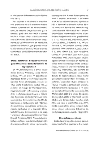 37JOAQUIM SOLER, MATILDE ELICES, CRISTINA CARMONA
Análisis y Modificación de Conducta, 2016, vol. 42, nº 165-166
se relacionarían de forma transaccional ( Line-
han, 1993a).
Para organizar el tratamiento se establecen
unas prioridades basadas en el nivel de seve-
ridad de la problemática del paciente. De esta
forma, se establece una jerarquía que guía al
terapeuta para saber “qué” tratar y “cuándo”
tratarlo. A su vez la terapia se estructura entor-
no a cuatro modos de intervención: (1) terapia
individual, (2) entrenamiento en habilidades,
(3) llamadas telefónicas, y (4) grupo de consul-
ta para terapeutas (Linehan, 1993a), lo que ac-
tualmente se conoce como el formato están-
dar de TDC.
Eficacia de la terapia dialéctica conductual
para el tratamiento del trastorno límite de
la personalidad
En 1991, Linehan publica el primer ensayo
clínico (Linehan, Armstrong, Suarez, Allmon,
& Heard, 1991), en el que 44 pacientes con
diagnóstico de TLP y conductas parasuicidas
recientes, fueron aleatorizadas a un año de
TDC o un año de tratamiento habitual (TH). Las
pacientes en el grupo de TDC mostraron una
mayor disminución en frecuencia y severidad
de las conductas parasuicidas, y en la frecuen-
cia y duración de los días de ingreso, así como
una mejor tasa de retención respecto al TH. Es-
tas mejorías se mantuvieron a los 6 y 12 meses
de seguimiento, observándose también una
mejoría significativa en la Impresión Clínica
Global (ICG), una disminución de la ira rasgo,
y una mayor adaptación social (Linehan, Tutek,
Heard, & Armstrong, 1994). Ambos tratamien-
tos fueron eficaces para disminuir la depresión,
desesperanza, ideación suicida y aumentar las
razones para vivir. A partir de este primer es-
tudio, la evidencia en relación a la eficacia de
la TDC ha ido creciendo de forma exponencial
y así lo demuestra el creciente número de ci-
tas acumuladas desde el año 2000 hasta hoy.
En la actualidad, hay un total de 11 ensayos
randomizados y controlados llevados a cabo
en sitios independientes en los que se compa-
ra la TDC versus el TH (Carter, Willcox, Lewin,
Conrad, & Bendit, 2010; Koons et al., 2001; Li-
nehan et al., 1991; Linehan, Schmidt, Dimeff,
& Comtois, 1999; Linehan et al., 2002; Linehan
et al., 2006; McMain et al., 2009; Pasieczny &
Connor, 2011; Soler et al., 2009; Turner, 2000;
Verheul et al., 2003). En general, estos estudios
reportan efectos beneficiosos en distintos as-
pectos de la sintomatología límite: conducta
suicida, depresión y ansiedad (tamaños del
efecto muy importantes), rabia (tamaño del
efecto importante), conductas parasuicidas
(tamaño del efecto moderado), y salud mental
general (tamaño del efecto de moderado a im-
portante). En aquellos estudios en los que la
TDC fue evaluada en contraste con una rama
de tratamiento más rigurosa que el TH, como
por ejemplo el tratamiento según guías APA
(McMain et al., 2009) o la terapia de expertos
(Linehan et al., 2006), la TDC mostró superio-
ridad en uno de los estudios (Linehan et al.,
2006) pero no en el otro (McMain et al., 2009),
siendo en este último ambas ramas de trata-
miento eficaces en la mejoría de la clínica (i.e.
conductas parasuicidas, suicidas y depresión).
Otras aplicaciones clínicas
Desde el primer estudio publicado a princi-
pios de los años 90, la mayor parte de la investi-
 