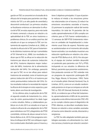 38 TERAPIA DIALÉCTICA CONDUCTUAL: APLICACIONES CLÍNICAS Y EVIDENCIA EMPÍRICA
Análisis y Modificación de Conducta, 2016, vol. 42, nº 165-166
gación en TDC se concentró en el estudio de la
eficacia de la terapia para pacientes con diag-
nóstico de TLP y un alto grado de severidad y
descontrol conductual. Los primeros estudios
se focalizaron entonces en demostrar la efica-
cia de laTDC en estos aspectos, pero más tarde
el interés comenzó a situarse en relación a la
aplicabilidad de la TDC en otros trastornos o
problemas clínicos. En un análisis post-hoc del
estudio en el que se compara la TDC con tra-
tamiento de expertos (Linehan et al., 2006), se
estudia la eficacia de la TDC para el tratamien-
to de distintos trastornos del eje I comorbidos
al TLP (Harned et al., 2008). Los resultados in-
dican que la TDC es eficaz en la reducción de:
trastorno por abuso de sustancias (reducción
del 87%), trastorno depresivo mayor (reduc-
ción del 68%), trastornos de la alimentación
(reducción del 64%). Sin embargo, parecería
ser que la TDC no es tan eficaz para reducir
trastornos de ansiedad, como el trastorno por
pánico (reducción del 47%) o el trastorno por
estrés postraumático (reducción del 35%). Es-
tos resultados indican la necesidad de mejorar
la eficacia de la terapia en estos aspectos y por
tanto, abren una línea de investigación.
En los últimos años, la aplicación de la TDC
al segundo estadio de tratamiento (i.e., sínto-
mas de estrés postraumático) ha dado lugar
a varios estudios. Bohus y colaboradores pu-
blican en el año 2013 un estudio en el que se
evalúa la eficacia de una adaptación de la TDC
para individuos con TLP y diagnóstico de PTSD
comórbido, víctimas de abuso sexual en la in-
fancia (Bohus et al., 2013). Este programa com-
bina el enfoque de la TDC con enfoques cogni-
tivo-conductuales diseñados para el trauma y
tiene 3 objetivos principales: (1) que el pacien-
te reduzca el miedo a las emociones prima-
rias relacionadas con el trauma, (2) reducir las
emociones secundarias asociadas al trauma,
(3) promover la aceptación radical del evento
traumático. Un total de 74 pacientes (de las
cuales aproximadamente el 50% cumplía con
criterios para el TLP) fueron randomizados a
12 semanas de DBT-PTSD (tratamiento inten-
sivo en unidades de hospitalización) o trata-
miento usual (lista de espera). Pacientes que
se autolesionaban en el momento del estudio
fueron excluidos. Los resultados muestran una
reducción significativa en relación a los sínto-
mas de PTSD (Bohus et al., 2013). Por otra par-
te, el equipo de Linehan también desarrolló
un protocolo para pacientes con TLP y PTSD,
incluyendo en sus estudios (a diferencia de
Bohus), pacientes que presentan autolesiones.
Este protocolo consiste en TDC estándar más
un programa de exposición prolongada (EP;
Foa, Riggs, Massie, & Yarczower, 1995). Tanto
en el estudio piloto (Harned, Korslund, Foa, &
Linehan, 2013), como en un estudio randomi-
zado posterior en el que se compara un año de
TDC vs. TDC+EP (Harned, Korslund, & Linehan,
2014), se evidencia que al final del tratamien-
to, aproximadamente el 80% de los pacientes
asignados a esta última intervención (TDC+PE)
ya no cumple criterios para el diagnóstico de
PTSD. Además, se describen resultados bene-
ficiosos en relación a otras variables asociadas
al trauma como ideación suicida, disociación y
vergüenza.
La TDC ha sido adaptada también para pa-
tologías asociadas a la alimentación (i.e., buli-
mia nervosa y trastorno por atracón) caracteri-
 