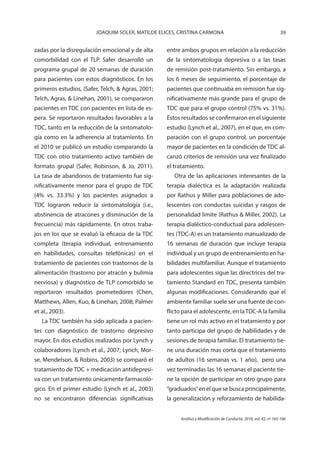 39JOAQUIM SOLER, MATILDE ELICES, CRISTINA CARMONA
Análisis y Modificación de Conducta, 2016, vol. 42, nº 165-166
zadas por la disregulación emocional y de alta
comorbilidad con el TLP. Safer desarrolló un
programa grupal de 20 semanas de duración
para pacientes con estos diagnósticos. En los
primeros estudios, (Safer, Telch, & Agras, 2001;
Telch, Agras, & Linehan, 2001), se compararon
pacientes en TDC con pacientes en lista de es-
pera. Se reportaron resultados favorables a la
TDC, tanto en la reducción de la sintomatolo-
gía como en la adherencia al tratamiento. En
el 2010 se publicó un estudio comparando la
TDC con otro tratamiento activo también de
formato grupal (Safer, Robinson, & Jo, 2011).
La tasa de abandonos de tratamiento fue sig-
nificativamente menor para el grupo de TDC
(4% vs. 33.3%) y los pacientes asignados a
TDC lograron reducir la sintomatología (i.e.,
abstinencia de atracones y disminución de la
frecuencia) más rápidamente. En otros traba-
jos en los que se evaluó la eficacia de la TDC
completa (terapia individual, entrenamiento
en habilidades, consultas telefónicas) en el
tratamiento de pacientes con trastornos de la
alimentación (trastorno por atracón y bulimia
nerviosa) y diagnóstico de TLP comórbido se
reportaron resultados prometedores (Chen,
Matthews, Allen, Kuo, & Linehan, 2008; Palmer
et al., 2003).
La TDC también ha sido aplicada a pacien-
tes con diagnóstico de trastorno depresivo
mayor. En dos estudios realizados por Lynch y
colaboradores (Lynch et al., 2007; Lynch, Mor-
se, Mendelson, & Robins, 2003) se comparó el
tratamiento de TDC + medicación antidepresi-
va con un tratamiento únicamente farmacoló-
gico. En el primer estudio (Lynch et al., 2003)
no se encontraron diferencias significativas
entre ambos grupos en relación a la reducción
de la sintomatología depresiva o a las tasas
de remisión post-tratamiento. Sin embargo, a
los 6 meses de seguimiento, el porcentaje de
pacientes que continuaba en remisión fue sig-
nificativamente más grande para el grupo de
TDC que para el grupo control (75% vs. 31%).
Estos resultados se confirmaron en el siguiente
estudio (Lynch et al., 2007), en el que, en com-
paración con el grupo control, un porcentaje
mayor de pacientes en la condición de TDC al-
canzó criterios de remisión una vez finalizado
el tratamiento.
Otra de las aplicaciones interesantes de la
terapia dialéctica es la adaptación realizada
por Rathus y Miller para poblaciones de ado-
lescentes con conductas suicidas y rasgos de
personalidad límite (Rathus & Miller, 2002). La
terapia dialéctico-conductual para adolescen-
tes (TDC-A) es un tratamiento manualizado de
16 semanas de duración que incluye terapia
individual y un grupo de entrenamiento en ha-
bilidades multifamiliar. Aunque el tratamiento
para adolescentes sigue las directrices del tra-
tamiento Standard en TDC, presenta también
algunas modificaciones. Considerando que el
ambiente familiar suele ser una fuente de con-
flicto para el adolescente, en laTDC-A la familia
tiene un rol más activo en el tratamiento y por
tanto participa del grupo de habilidades y de
sesiones de terapia familiar. El tratamiento tie-
ne una duración mas corta que el tratamiento
de adultos (16 semanas vs. 1 año), pero una
vez terminadas las 16 semanas el paciente tie-
ne la opción de participar en otro grupo para
“graduados”en el que se busca principalmente,
la generalización y reforzamiento de habilida-
 
