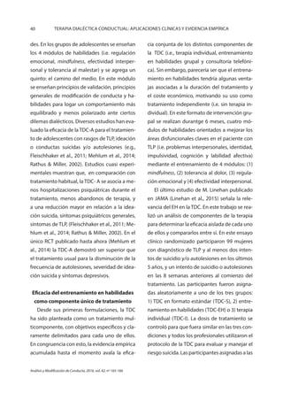40 TERAPIA DIALÉCTICA CONDUCTUAL: APLICACIONES CLÍNICAS Y EVIDENCIA EMPÍRICA
Análisis y Modificación de Conducta, 2016, vol. 42, nº 165-166
des. En los grupos de adolescentes se enseñan
los 4 módulos de habilidades (i.e. regulación
emocional, mindfulness, efectividad interper-
sonal y tolerancia al malestar) y se agrega un
quinto: el camino del medio. En este módulo
se enseñan principios de validación, principios
generales de modificación de conducta y ha-
bilidades para logar un comportamiento más
equilibrado y menos polarizado ante ciertos
dilemas dialécticos. Diversos estudios han eva-
luado la eficacia de la TDC-A para el tratamien-
to de adolescentes con rasgos de TLP, ideación
o conductas suicidas y/o autolesiones (e.g.,
Fleischhaker et al., 2011; Mehlum et al., 2014;
Rathus & Miller, 2002). Estudios cuasi experi-
mentales muestran que, en comparación con
tratamiento habitual, la TDC- A se asocia a me-
nos hospitalizaciones psiquiátricas durante el
tratamiento, menos abandonos de terapia, y
a una reducción mayor en relación a la idea-
ción suicida, síntomas psiquiátricos generales,
síntomas de TLP, (Fleischhaker et al., 2011; Me-
hlum et al., 2014; Rathus & Miller, 2002). En el
único RCT publicado hasta ahora (Mehlum et
al., 2014) la TDC-A demostró ser superior que
el tratamiento usual para la disminución de la
frecuencia de autolesiones, severidad de idea-
ción suicida y síntomas depresivos.
Eficacia del entrenamiento en habilidades
como componente único de tratamiento
Desde sus primeras formulaciones, la TDC
ha sido planteada como un tratamiento mul-
ticomponente, con objetivos específicos y cla-
ramente delimitados para cada uno de ellos.
En congruencia con esto, la evidencia empírica
acumulada hasta el momento avala la efica-
cia conjunta de los distintos componentes de
la TDC (i.e., terapia individual, entrenamiento
en habilidades grupal y consultoría telefóni-
ca). Sin embargo, parecería ser que el entrena-
miento en habilidades tendría algunas venta-
jas asociadas a la duración del tratamiento y
el coste económico, motivando su uso como
tratamiento independiente (i.e. sin terapia in-
dividual). En este formato de intervención gru-
pal se realizan durantge 6 meses, cuatro mó-
dulos de habilidades orientados a mejorar los
áreas disfuncionales claves en el paciente con
TLP (i.e. problemas interpersonales, identidad,
impulsividad, cognición y labilidad afectiva)
mediante el entrenamiento de 4 módulos: (1)
mindfulness, (2) tolerancia al dolor, (3) regula-
ción emocional y (4) efectividad interpersonal.
El último estudio de M. Linehan publicado
en JAMA (Linehan et al., 2015) señala la rele-
vancia del EH en la TDC. En este trabajo se rea-
lizó un análisis de componentes de la terapia
para determinar la eficacia aislada de cada uno
de ellos y compararlos entre sí. En este ensayo
clínico randomizado participaron 99 mujeres
con diagnóstico de TLP y al menos dos inten-
tos de suicidio y/o autolesiones en los últimos
5 años, y un intento de suicidio o autolesiones
en las 8 semanas anteriores al comienzo del
tratamiento. Las participantes fueron asigna-
das aleatoriamente a uno de los tres grupos:
1) TDC en formato estándar (TDC-S), 2) entre-
namiento en habilidades (TDC-EH) o 3) terapia
individual (TDC-I). La dosis de tratamiento se
controló para que fuera similar en las tres con-
diciones y todos los profesionales utilizaron el
protocolo de la TDC para evaluar y manejar el
riesgo suicida. Las participantes asignadas a las
 