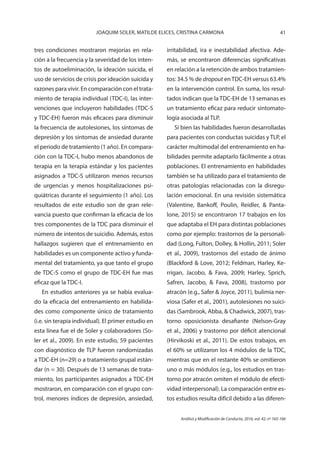 41JOAQUIM SOLER, MATILDE ELICES, CRISTINA CARMONA
Análisis y Modificación de Conducta, 2016, vol. 42, nº 165-166
tres condiciones mostraron mejorías en rela-
ción a la frecuencia y la severidad de los inten-
tos de autoeliminación, la ideación suicida, el
uso de servicios de crisis por ideación suicida y
razones para vivir. En comparación con el trata-
miento de terapia individual (TDC-I), las inter-
venciones que incluyeron habilidades (TDC-S
y TDC-EH) fueron más eficaces para disminuir
la frecuencia de autolesiones, los síntomas de
depresión y los síntomas de ansiedad durante
el periodo de tratamiento (1 año). En compara-
ción con la TDC-I, hubo menos abandonos de
terapia en la terapia estándar y los pacientes
asignados a TDC-S utilizaron menos recursos
de urgencias y menos hospitalizaciones psi-
quiátricas durante el seguimiento (1 año). Los
resultados de este estudio son de gran rele-
vancia puesto que confirman la eficacia de los
tres componentes de la TDC para disminuir el
número de intentos de suicidio. Además, estos
hallazgos sugieren que el entrenamiento en
habilidades es un componente activo y funda-
mental del tratamiento, ya que tanto el grupo
de TDC-S como el grupo de TDC-EH fue mas
eficaz que la TDC-I.
En estudios anteriores ya se había evalua-
do la eficacia del entrenamiento en habilida-
des como componente único de tratamiento
(i.e. sin terapia individual). El primer estudio en
esta línea fue el de Soler y colaboradores (So-
ler et al., 2009). En este estudio, 59 pacientes
con diagnóstico de TLP fueron randomizadas
a TDC-EH (n=29) o a tratamiento grupal están-
dar (n = 30). Después de 13 semanas de trata-
miento, los participantes asignados a TDC-EH
mostraron, en comparación con el grupo con-
trol, menores índices de depresión, ansiedad,
irritabilidad, ira e inestabilidad afectiva. Ade-
más, se encontraron diferencias significativas
en relación a la retención de ambos tratamien-
tos: 34.5 % de dropout enTDC-EH versus 63.4%
en la intervención control. En suma, los resul-
tados indican que la TDC-EH de 13 semanas es
un tratamiento eficaz para reducir sintomato-
logía asociada al TLP.
Si bien las habilidades fueron desarrolladas
para pacientes con conductas suicidas y TLP, el
carácter multimodal del entrenamiento en ha-
bilidades permite adaptarlo fácilmente a otras
poblaciones. El entrenamiento en habilidades
también se ha utilizado para el tratamiento de
otras patologías relacionadas con la disregu-
lación emocional. En una revisión sistemática
(Valentine, Bankoff, Poulin, Reidler, & Panta-
lone, 2015) se encontraron 17 trabajos en los
que adaptaba el EH para distintas poblaciones
como por ejemplo: trastornos de la personali-
dad (Long, Fulton, Dolley, & Hollin, 2011; Soler
et al., 2009), trastornos del estado de ánimo
(Blackford & Love, 2012; Feldman, Harley, Ke-
rrigan, Jacobo, & Fava, 2009; Harley, Sprich,
Safren, Jacobo, & Fava, 2008), trastorno por
atracón (e.g., Safer & Joyce, 2011), bulimia ner-
viosa (Safer et al., 2001), autolesiones no suici-
das (Sambrook, Abba, & Chadwick, 2007), tras-
torno oposicionista desafiante (Nelson-Gray
et al., 2006) y trastorno por déficit atencional
(Hirvikoski et al., 2011). De estos trabajos, en
el 60% se utilizaron los 4 módulos de la TDC,
mientras que en el restante 40% se omitieron
uno o más módulos (e.g., los estudios en tras-
torno por atracón omiten el módulo de efecti-
vidad interpersonal). La comparación entre es-
tos estudios resulta difícil debido a las diferen-
 