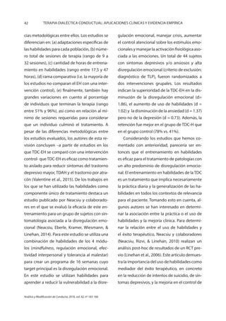 42 TERAPIA DIALÉCTICA CONDUCTUAL: APLICACIONES CLÍNICAS Y EVIDENCIA EMPÍRICA
Análisis y Modificación de Conducta, 2016, vol. 42, nº 165-166
cias metodológicas entre ellos. Los estudios se
diferencian en: (a) adaptaciones específicas de
las habilidades para cada población, (b) núme-
ro total de sesiones de terapia (rango de 9 a
32 sesiones), (c) cantidad de horas de entrena-
miento en habilidades (rango entre 17.5 y 47
horas), (d) rama comparativa (i.e. la mayoría de
los estudios no comparan el EH con una inter-
vención control), (e) finalmente, también hay
grandes variaciones en cuento al porcentaje
de individuos que terminan la terapia (rango
entre 51% y 96%), así como en relación al mí-
nimo de sesiones requeridas para considerar
que un individuo culminó el tratamiento. A
pesar de las diferencias metodológicas entre
los estudios evaluados, los autores de esta re-
visión concluyen –a partir de estudios en los
que TDC-EH se comparó con una intervención
control- que TDC-EH es eficaz como tratamien-
to aislado para reducir síntomas del trastorno
depresivo mayor, TDAH y el trastorno por atra-
cón (Valentine et al., 2015). De los trabajos en
los que se han utilizado las habilidades como
componente único de tratamiento destaca un
estudio publicado por Neacsiu y colaborado-
res en el que se evaluó la eficacia de este en-
trenamiento para un grupo de sujetos con sin-
tomatología asociada a la disregulación emo-
cional (Neacsiu, Eberle, Kramer, Wiesmann, &
Linehan, 2014). Para este estudio se utiliza una
combinación de habilidades de los 4 módu-
los (mindfulness, regulación emocional, efec-
tividad interpersonal y tolerancia al malestar)
para crear un programa de 16 semanas cuyo
target principal es la disregulación emocional.
En este estudio se utilizan habilidades para
aprender a reducir la vulnerabilidad a la disre-
gulación emocional, manejar crisis, aumentar
el control atencional sobre los estímulos emo-
cionales y manejar la activación fisiológica aso-
ciada a las emociones. Un total de 44 sujetos
con síntomas depresivos y/o ansiosos y alta
disregulación emocional (criterio de exclusión:
diagnóstico de TLP), fueron randomizados a
dos intervenciones grupales. Los resultados
indican la superioridad de la TDC-EH en la dis-
minución de la disregulación emocional (d=
1.86), el aumento de uso de habilidades (d =
1.02) y la disminución de la ansiedad (d = 1.37)
pero no de la depresión (d = 0.73). Además, la
retención fue mejor en el grupo de TDC-H que
en el grupo control (78% vs. 41%).
Considerando los estudios que hemos co-
mentado con anterioridad, parecería ser en-
tonces que el entrenamiento en habilidades
es eficaz para el tratamiento de patologías con
un alto predominio de disregulación emocio-
nal. El entrenamiento en habilidades de la TDC
es un tratamiento que implica necesariamente
la práctica diaria y la generalización de las ha-
bilidades en todos los contextos de relevancia
para el paciente. Tomando esto en cuenta, al-
gunos autores se han interesado en determi-
nar la asociación entre la práctica o el uso de
habilidades y la mejoría clínica. Para determi-
nar la relación entre el uso de habilidades y
el éxito terapéutico, Neacsiu y colaboradores
(Neacsiu, Rizvi, & Linehan, 2010) realizan un
análisis post-hoc de resultados de un RCT pre-
vio (Linehan et al., 2006). Este artículo demues-
tra la importancia del uso de habilidades como
mediador del éxito terapéutico, en concreto
en la reducción de intentos de suicidio, de sín-
tomas depresivos, y la mejoría en el control de
 