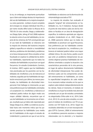 43JOAQUIM SOLER, MATILDE ELICES, CRISTINA CARMONA
Análisis y Modificación de Conducta, 2016, vol. 42, nº 165-166
la ira, sin embargo, es importante puntualizar
que si bien este trabajo destaca la importancia
del uso de habilidades en la mejoría terapéuti-
ca, estos pacientes recibían el pack completo
de la terapia (i.e. terapia individual más EH), y
por tanto resulta difícil aislar la eficacia de la
TDC-EH. En otro estudio, Stepp y colaborado-
res (Stepp, Epler, Jahng, & Trull, 2008) exploran
la relación entre el uso de habilidades y la me-
joría de los síntomas de TLP, concluyendo que
el uso total de habilidades se relaciona con
la mejoría de síntomas del trastorno (mejoría
global y específica en relación a: inestabilidad
afectiva, problemas de identidad y problemas
en el área interpersonal). Otros estudios se han
focalizado en explorar la utilidad de las distin-
tas habilidades, reportando que no todos los
módulos de habilidades se practican con igual
frecuencia. Un estudio (Lindenboim, Comtois,
& Linehan, 2007) sugiere que las habilidades
más practicadas por los pacientes son las ha-
bilidades de mindfulness y las de tolerancia al
malestar, seguidas por las habilidades de regu-
lación emocional y por último, las menos prac-
ticadas, las habilidades de efectividad inter-
personal. Este hallazgo es interesante, ya que
esta preferencia por las habilidades orientadas
a la aceptación (i.e. mindfulness y tolerancia al
malestar) podría indicar de algún modo una
mayor utilidad. Además, encuentran que el
uso de habilidades se incrementa con el tiem-
po, resultado que ya había sido reportado por
Stepp (Stepp et al., 2008). La evidencia acumu-
lada hasta este momento indica que los pa-
cientes practican las habilidades (una media
de 4.5 habilidades al día según el estudio de
Lindenboim) y parecería ser que el uso de las
habilidades se relaciona con la disminución de
sintomatología asociada al TLP.
La mayoría de estudios han evaluado el
paquete “original” del entrenamiento en ha-
bilidades (i.e., los 4 módulos). Aunque desde
el punto de vista teórico cada uno de los mó-
dulos se focaliza en un área de disregulación
específica, la evidencia aportada por algunos
estudios (Lindenboim et al., 2007; Stepp et
al., 2008) parecería indicar que no todas las
habilidades se practican con igual frecuencia.
Esta preferencia por las habilidades orienta-
das hacia la aceptación (i.e., mindfulness y to-
lerancia al malestar) podría indicar una mayor
utilidad clínica. De esta forma, podría ocurrir
que ante un problema interpersonal, los pa-
cientes eligieran practicar habilidades de min-
dfulness orientadas a aceptar la situación o las
características personales de la otra persona,
en lugar de aplicar directamente habilidades
de efectividad interpersonal. Para poder de-
terminar cuales son los componentes activos
del entrenamiento en habilidades, así como
la especificidad terapéutica de cada módu-
lo es necesario realizar estudios en los que se
explore cada módulo independientemente de
los demás. Hasta el momento, el módulo de
mindfulness es el que ha recibido más atención
contando con un par de estudios controlados
no alegorizados (Feliu-soler et al., 2014; Soler
et al., 2012). En uno de estos estudios, se com-
paró el módulo de mindfulness con TH en pa-
cientes con TLP (Soler et al., 2012). Según los
resultados obtenidos en un test neuropsicoló-
gico (CPT-II; Conners, 2004) el entrenamiento
en mindfulness parecería asociarse a mejorías
relacionadas con la atención y la impulsivi-
 
