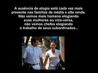 A ausência de elogio está cada vez mais  presente nas famílias de média e alta renda.  Não vemos mais homens elogiando  suas mulheres ou vice-versa,  não vemos chefes elogiando  o trabalho de seus subordinados...    