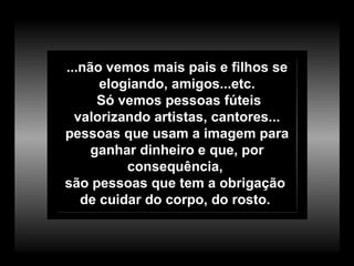 ...não vemos mais pais e filhos se elogiando, amigos...etc. Só vemos pessoas fúteis valorizando artistas, cantores... pessoas que usam a imagem para ganhar dinheiro e que, por consequência,  são pessoas que tem a obrigação  de cuidar do corpo, do rosto.  