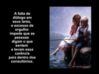 A falta de diálogo em seus lares,  o excesso de orgulho  impede que as pessoas  digam o que sentem  e levam essa carência para dentro dos consultórios. 