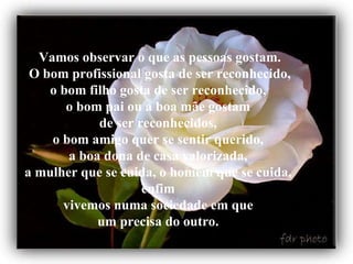 Vamos observar o que as pessoas gostam.  O bom profissional gosta de ser reconhecido,  o bom filho gosta de ser reconhecido,  o bom pai ou a boa mãe gostam  de ser reconhecidos,  o bom amigo quer se sentir querido,  a boa dona de casa valorizada,  a mulher que se cuida, o homem que se cuida,  enfim  vivemos numa sociedade em que  um precisa do outro.   