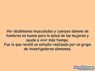 Ver abdómenes musculados y cuerpos danone de hombres es bueno para la salud de las mujeres y ayuda a vivir más tiempo. Fue lo que reveló un estudio realizado por un grupo de investigadoras alemanes. 