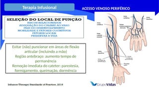 Terapia Infusional ACESSO VENOSO PERIFÉRICO
Evitar (não) puncionar em áreas de flexão
articular (incluindo a mão)
Região antebraço: aumento tempo de
permanência
Remoção imediata do cateter: parestesia,
formigamento, queimação, dormência
 