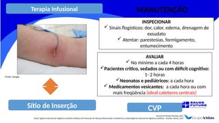 Sítio de Inserção
Journal of Infusion Nursing, 2016.
Brasil. Agência Nacional de Vigilância Sanitária Medidas de Prevenção de Infecção Relacionada à Assistência à Saúde/Agência Nacional de Vigilância Sanitária – Brasília: Anvisa, 2017.
INSPECIONAR
 Sinais flogísticos: dor, calor, edema, drenagem de
exsudato
 Atentar: parestesias, formigamento,
entumecimento
AVALIAR
 No mínimo a cada 4 horas
Pacientes crítico, sedados ou com déficit cognitivo:
1- 2 horas
Neonatos e pediátricos: a cada hora
 Medicamentos vesicantes: a cada hora ou com
mais freqüência (ideal cateteres centrais)
CVP
Fonte: Google
Terapia Infusional MANUTENÇÃO
 