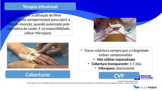 Coberturas
Journal of Infusion Nursing, 2016.
Brasil. Agência Nacional de Vigilância Sanitária Medidas de Prevenção de Infecção Relacionada à Assistência à Saúde/Agência Nacional de Vigilância Sanitária – Brasília: Anvisa, 2017.
CVP
• Priorizar a utilização de filme
transparente semipermeável para cobrir o
sítio de inserção, quando autorizado pela
operadora de saúde. E na impossibilidade,
utilizar Micropore.
• Trocar cobertura sempre que a integridade
estiver comprometida
• Não utilizar esparadrapo
• Cobertura transparente: 5-7 dias
• Micropore: diariamente
Terapia Infusional
 