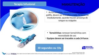 Journal of Infusion Nursing, 2016.
Brasil. Agência Nacional de Vigilância Sanitária Medidas de Prevenção de Infecção Relacionada à Assistência à Saúde/Agência Nacional de Vigilância Sanitária – Brasília: Anvisa, 2017.
• As torneirinhas, conectores e extensores e
polifix, devem ser trocados a cada 72 horas ou
imediatamente, quando houver presença de
sangue ou coágulos
30 segundos ou 10x
• Torneirinhas: remover torneirinhas sem
necessidade de uso
• Equipos devem ser trocados a cada 24 horas
Terapia Infusional MANUTENÇÃO
 