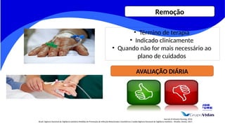 Journal of Infusion Nursing, 2016.
Brasil. Agência Nacional de Vigilância Sanitária Medidas de Prevenção de Infecção Relacionada à Assistência à Saúde/Agência Nacional de Vigilância Sanitária – Brasília: Anvisa, 2017.
• Término de terapia
• Indicado clinicamente
• Quando não for mais necessário ao
plano de cuidados
AVALIAÇÃO DIÁRIA
Remoção
 