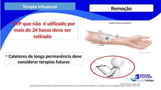 Journal of Infusion Nursing, 2016.
Brasil. Agência Nacional de Vigilância Sanitária Medidas de Prevenção de Infecção Relacionada à Assistência à Saúde/Agência Nacional de Vigilância Sanitária – Brasília: Anvisa, 2017.
• CVP que não é utilizado por
mais de 24 horas deve ser
retirado
• Cateteres de longa permanência deve
considerar terapias futuras
Terapia Infusional Remoção
 