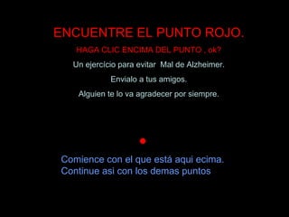 ENCUENTRE EL PUNTO ROJO.
   HAGA CLIC ENCIMA DEL PUNTO , ok?
  Un ejercício para evitar Mal de Alzheimer.
            Envialo a tus amigos.
   Alguien te lo va agradecer por siempre.


                         




Comience con el que está aqui ecima.
Continue asi con los demas puntos
 