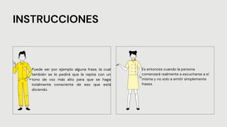 INSTRUCCIONES
Puede ser por ejemplo alguna frase, la cual
también se le pedirá que la repita con un
tono de voz más alto para que se haga
totalmente consciente de eso que está
diciendo.
Es entonces cuando la persona
comenzará realmente a escucharse a sí
misma y no solo a emitir simplemente
frases.
 