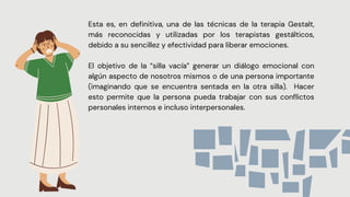 Esta es, en definitiva, una de las técnicas de la terapia Gestalt,
más reconocidas y utilizadas por los terapistas gestálticos,
debido a su sencillez y efectividad para liberar emociones.
El objetivo de la “silla vacía” generar un diálogo emocional con
algún aspecto de nosotros mismos o de una persona importante
(imaginando que se encuentra sentada en la otra silla). Hacer
esto permite que la persona pueda trabajar con sus conflictos
personales internos e incluso interpersonales.


 
