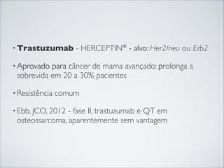 • Trastuzumab

- HERCEPTIN® - alvo: Her2/neu ou Erb2

• Aprovado

para câncer de mama avançado: prolonga a
sobrevida em 20 a 30% pacientes

• Resistência

comum

• Ebb, JCO, 2012

- fase II, trastuzumab e QT em
osteossarcoma, aparentemente sem vantagem

 