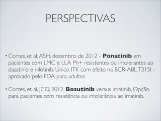 PERSPECTIVAS
al. ASH, dezembro de 2012 - Ponatinib em
pacientes com LMC e LLA Ph+ resistentes ou intolerantes ao
dasatinib e nilotinib. Único ITK com efeito na BCR-ABL T315I aprovado pelo FDA para adultos

• Cortes, et

al, JCO, 2012. Bosutinib versus imatinib. Opção
para pacientes com resistência ou intolerância ao imatinib.

• Cortes, et

 