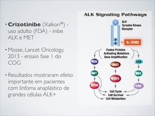 • Crizotinibe

(Xalkori®) uso adulto (FDA) - inibe
ALK e MET

• Mosse, Lancet

Oncology,
2013 - ensaio fase 1 do
COG

• Resultados

mostraram efeito
importante em pacientes
com linfoma anaplástico de
grandes células ALK+

 
